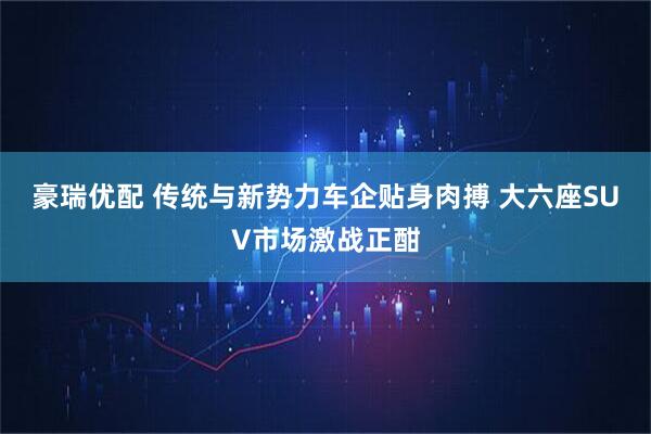 豪瑞优配 传统与新势力车企贴身肉搏 大六座SUV市场激战正酣