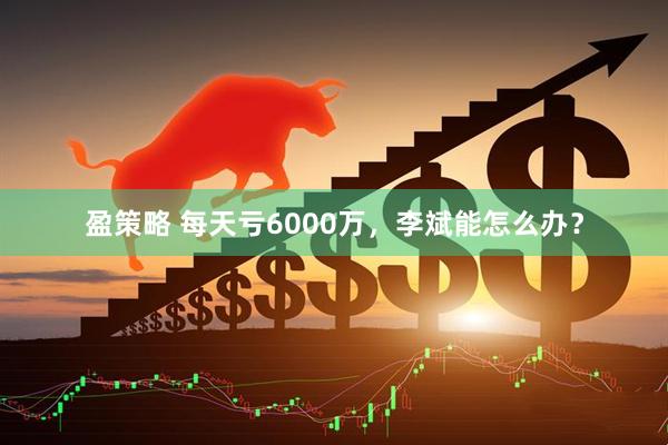 盈策略 每天亏6000万，李斌能怎么办？
