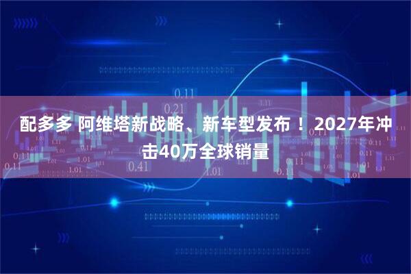 配多多 阿维塔新战略、新车型发布 ！2027年冲击40万全球销量
